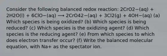 Consider the following balanced redox reaction: 2CrO2−(aq) + 2H2O(l) + 6ClO−(aq) ⟶ 2CrO42−(aq) + 3Cl2(g) + 4OH−(aq) (a) Which species is being oxidized? (b) Which species is being reduced? (c) Which species is the oxidizing agent? (d) Which species is the reducing agent? (e) From which species to which does electron transfer occur? (f) Write the balanced molecular equation, with Na+ as the spectator ion.