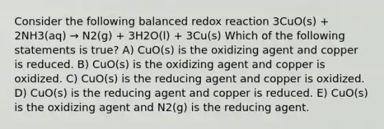 Consider the following balanced redox reaction 3CuO(s) + 2NH3(aq) → N2(g) + 3H2O(l) + 3Cu(s) Which of the following statements is true? A) CuO(s) is the oxidizing agent and copper is reduced. B) CuO(s) is the oxidizing agent and copper is oxidized. C) CuO(s) is the reducing agent and copper is oxidized. D) CuO(s) is the reducing agent and copper is reduced. E) CuO(s) is the oxidizing agent and N2(g) is the reducing agent.