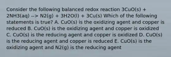 Consider the following balanced redox reaction 3CuO(s) + 2NH3(aq) --> N2(g) + 3H2O(l) + 3Cu(s) Which of the following statements is true? A. CuO(s) is the oxidizing agent and copper is reduced B. CuO(s) is the oxidizing agent and copper is oxidized C. CuO(s) is the reducing agent and copper is oxidized D. CuO(s) is the reducing agent and copper is reduced E. CuO(s) is the oxidizing agent and N2(g) is the reducing agent