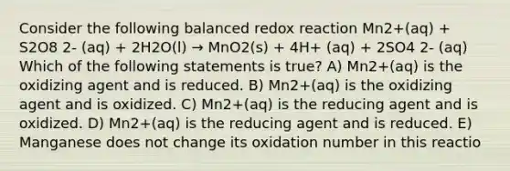 Consider the following balanced redox reaction Mn2+(aq) + S2O8 2- (aq) + 2H2O(l) → MnO2(s) + 4H+ (aq) + 2SO4 2- (aq) Which of the following statements is true? A) Mn2+(aq) is the oxidizing agent and is reduced. B) Mn2+(aq) is the oxidizing agent and is oxidized. C) Mn2+(aq) is the reducing agent and is oxidized. D) Mn2+(aq) is the reducing agent and is reduced. E) Manganese does not change its oxidation number in this reactio