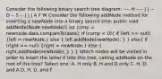 Consider the following binary search tree diagram: ---- H ---- | | -- D -- S -- | | | A F W Consider the following addNode method for inserting a newNode into a binary search tree: public void addNode(Node newNode)( int comp = newnode.data.compareTo(data); if (comp < 0){ if (left == null) {left = newNode;) else ( left.addNode(newNode); ) } else( if (right == null) {right = newNode;) else ( right.addNode(newNode); ) } } Which nodes will be visited in order to insert the letter E into this tree, calling addNode on the root of the tree? Select one: A. H only B. H and D only C. H, D, and A D. H, D, and F