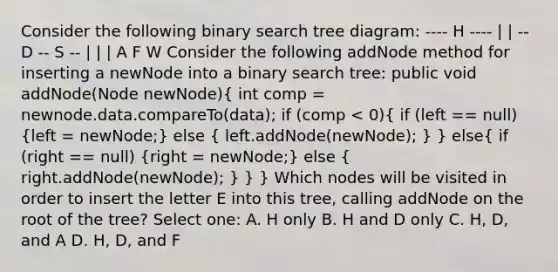 Consider the following binary search tree diagram: ---- H ---- | | -- D -- S -- | | | A F W Consider the following addNode method for inserting a newNode into a binary search tree: public void addNode(Node newNode)( int comp = newnode.data.compareTo(data); if (comp < 0){ if (left == null) {left = newNode;) else ( left.addNode(newNode); ) } else( if (right == null) {right = newNode;) else ( right.addNode(newNode); ) } } Which nodes will be visited in order to insert the letter E into this tree, calling addNode on the root of the tree? Select one: A. H only B. H and D only C. H, D, and A D. H, D, and F