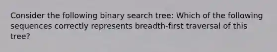 Consider the following binary search tree: Which of the following sequences correctly represents breadth-first traversal of this tree?