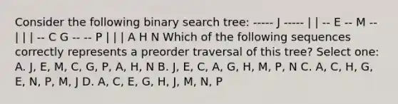 Consider the following binary search tree: ----- J ----- | | -- E -- M -- | | | -- C G -- -- P | | | A H N Which of the following sequences correctly represents a preorder traversal of this tree? Select one: A. J, E, M, C, G, P, A, H, N B. J, E, C, A, G, H, M, P, N C. A, C, H, G, E, N, P, M, J D. A, C, E, G, H, J, M, N, P