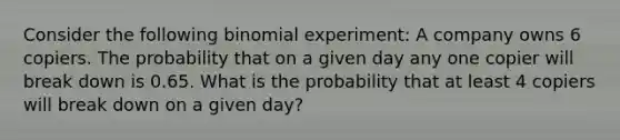 Consider the following binomial experiment: A company owns 6 copiers. The probability that on a given day any one copier will break down is 0.65. What is the probability that at least 4 copiers will break down on a given day?