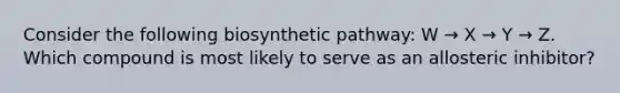 Consider the following biosynthetic pathway: W → X → Y → Z. Which compound is most likely to serve as an allosteric inhibitor?