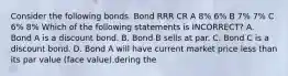 Consider the following bonds. Bond RRR CR A 8% 6% B 7% 7% C 6% 8% Which of the following statements is INCORRECT? A. Bond A is a discount bond. B. Bond B sells at par. C. Bond C is a discount bond. D. Bond A will have current market price less than its par value (face value).dering the