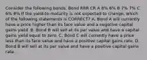 Consider the following bonds. Bond RRR CR A 8% 6% B 7% 7% C 6% 8% If the yield-to-maturity is not expected to change, which of the following statements is CORRECT? A. Bond A will currently have a price higher than its face value and a negative capital gains yield. B. Bond B will sell at its par value and have a capital gains yield equal to zero. C. Bond C will currently have a price less than its face value and have a positive capital gains rate. D. Bond B will sell at its par value and have a positive capital gains rate.