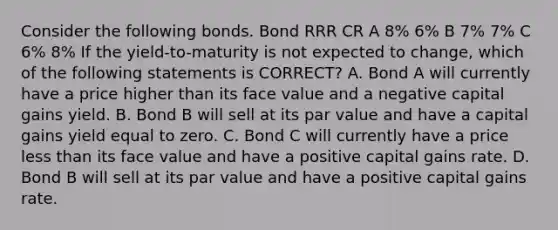 Consider the following bonds. Bond RRR CR A 8% 6% B 7% 7% C 6% 8% If the yield-to-maturity is not expected to change, which of the following statements is CORRECT? A. Bond A will currently have a price higher than its face value and a negative capital gains yield. B. Bond B will sell at its par value and have a capital gains yield equal to zero. C. Bond C will currently have a price <a href='https://www.questionai.com/knowledge/k7BtlYpAMX-less-than' class='anchor-knowledge'>less than</a> its face value and have a positive capital gains rate. D. Bond B will sell at its par value and have a positive capital gains rate.