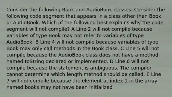 Consider the following Book and AudioBook classes. Consider the following code segment that appears in a class other than Book or AudioBook. Which of the following best explains why the code segment will not compile? A Line 2 will not compile because variables of type Book may not refer to variables of type AudioBook. B Line 4 will not compile because variables of type Book may only call methods in the Book class. C Line 5 will not compile because the AudioBook class does not have a method named toString declared or implemented. D Line 6 will not compile because the statement is ambiguous. The compiler cannot determine which length method should be called. E Line 7 will not compile because the element at index 1 in the array named books may not have been initialized.