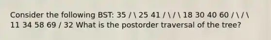 Consider the following BST: 35 /  25 41 /  /  18 30 40 60 /  /  11 34 58 69 / 32 What is the postorder traversal of the tree?