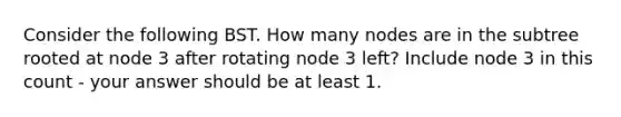 Consider the following BST. How many nodes are in the subtree rooted at node 3 after rotating node 3 left? Include node 3 in this count - your answer should be at least 1.