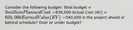 Consider the following budget: Total budget = 3 million Planned Cost =630,000 Actual Cost (AC) = 650,000 Earned Value (EV) =540,000 Is the project ahead or behind schedule? Over or under budget?