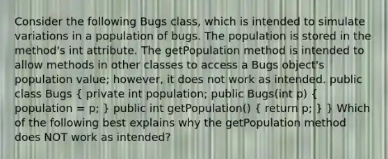 Consider the following Bugs class, which is intended to simulate variations in a population of bugs. The population is stored in the method's int attribute. The getPopulation method is intended to allow methods in other classes to access a Bugs object's population value; however, it does not work as intended. public class Bugs ( private int population; public Bugs(int p) { population = p; ) public int getPopulation() ( return p; ) } Which of the following best explains why the getPopulation method does NOT work as intended?