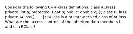 Consider the following C++ class definitions: class AClass( private: int a; protected: float b; public: double c; ); class BClass: private AClass( . . . ); BClass is a private-derived class of AClass. What are the access controls of the inherited data members b, and c in BClass?