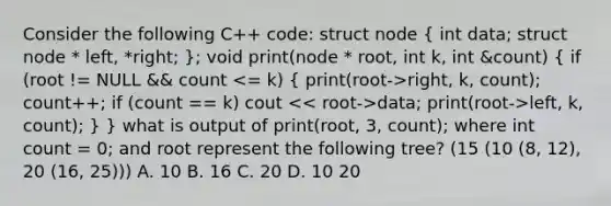 Consider the following C++ code: struct node ( int data; struct node * left, *right; ); void print(node * root, int k, int &count) ( if (root != NULL && count right, k, count); count++; if (count == k) cout data; print(root->left, k, count); ) } what is output of print(root, 3, count); where int count = 0; and root represent the following tree? (15 (10 (8, 12), 20 (16, 25))) A. 10 B. 16 C. 20 D. 10 20