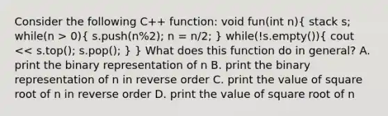 Consider the following C++ function: void fun(int n)( stack s; while(n > 0){ s.push(n%2); n = n/2; ) while(!s.empty())( cout << s.top(); s.pop(); ) } What does this function do in general? A. print the binary representation of n B. print the binary representation of n in reverse order C. print the value of square root of n in reverse order D. print the value of square root of n