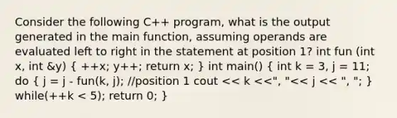 Consider the following C++ program, what is the output generated in the main function, assuming operands are evaluated left to right in the statement at position 1? int fun (int x, int &y) ( ++x; y++; return x; ) int main() ( int k = 3, j = 11; do { j = j - fun(k, j); //position 1 cout << k <<", "<< j << ", "; ) while(++k < 5); return 0; }