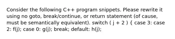 Consider the following C++ program snippets. Please rewrite it using no goto, break/continue, or return statement (of cause, must be semantically equivalent). switch ( j + 2 ) { case 3: case 2: f(j); case 0: g(j); break; default: h(j);