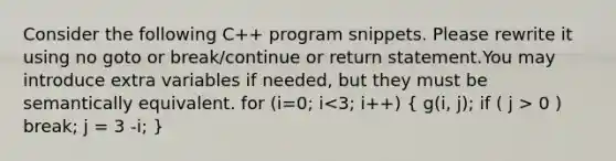 Consider the following C++ program snippets. Please rewrite it using no goto or break/continue or return statement.You may introduce extra variables if needed, but they must be semantically equivalent. for (i=0; i 0 ) break; j = 3 -i; }