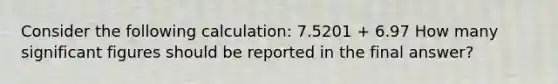 Consider the following calculation: 7.5201 + 6.97 How many significant figures should be reported in the final answer?