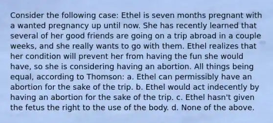 Consider the following case: Ethel is seven months pregnant with a wanted pregnancy up until now. She has recently learned that several of her good friends are going on a trip abroad in a couple weeks, and she really wants to go with them. Ethel realizes that her condition will prevent her from having the fun she would have, so she is considering having an abortion. All things being equal, according to Thomson: a. Ethel can permissibly have an abortion for the sake of the trip. b. Ethel would act indecently by having an abortion for the sake of the trip. c. Ethel hasn't given the fetus the right to the use of the body. d. None of the above.