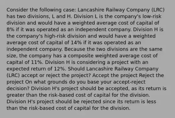 Consider the following case: Lancashire Railway Company (LRC) has two divisions, L and H. Division L is the company's low-risk division and would have a weighted average cost of capital of 8% if it was operated as an independent company. Division H is the company's high-risk division and would have a weighted average cost of capital of 14% if it was operated as an independent company. Because the two divisions are the same size, the company has a composite weighted average cost of capital of 11%. Division H is considering a project with an expected return of 12%. Should Lancashire Railway Company (LRC) accept or reject the project? Accept the project Reject the project On what grounds do you base your accept-reject decision? Division H's project should be accepted, as its return is greater than the risk-based cost of capital for the division. Division H's project should be rejected since its return is less than the risk-based cost of capital for the division.