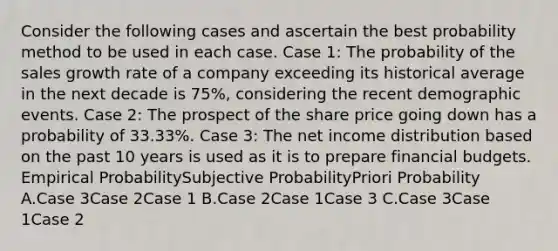 Consider the following cases and ascertain the best probability method to be used in each case. Case 1: The probability of the sales growth rate of a company exceeding its historical average in the next decade is 75%, considering the recent demographic events. Case 2: The prospect of the share price going down has a probability of 33.33%. Case 3: The net income distribution based on the past 10 years is used as it is to prepare financial budgets. Empirical ProbabilitySubjective ProbabilityPriori Probability A.Case 3Case 2Case 1 B.Case 2Case 1Case 3 C.Case 3Case 1Case 2