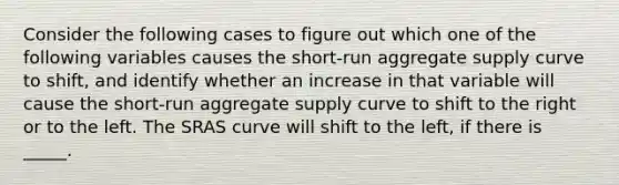 Consider the following cases to figure out which one of the following variables causes the​ short-run aggregate supply curve to​ shift, and identify whether an increase in that variable will cause the​ short-run aggregate supply curve to shift to the right or to the left. The SRAS curve will shift to the left, if there is _____.