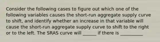 Consider the following cases to figure out which one of the following variables causes the​ short-run aggregate supply curve to​ shift, and identify whether an increase in that variable will cause the​ short-run aggregate supply curve to shift to the right or to the left. The SRAS curve will ______ if there is __________