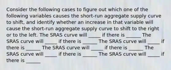 Consider the following cases to figure out which one of the following variables causes the​ short-run aggregate supply curve to​ shift, and identify whether an increase in that variable will cause the​ short-run aggregate supply curve to shift to the right or to the left. The SRAS curve will _____ if there is ______ The SRAS curve will _____ if there is ______ The SRAS curve will _____ if there is ______ The SRAS curve will _____ if there is ______ The SRAS curve will _____ if there is ______ The SRAS curve will _____ if there is ______