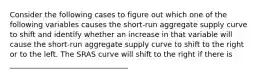 Consider the following cases to figure out which one of the following variables causes the​ short-run aggregate supply curve to​ shift and identify whether an increase in that variable will cause the​ short-run aggregate supply curve to shift to the right or to the left. The SRAS curve will shift to the right if there is ________________________________