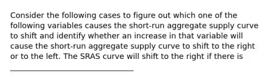 Consider the following cases to figure out which one of the following variables causes the​ short-run aggregate supply curve to​ shift and identify whether an increase in that variable will cause the​ short-run aggregate supply curve to shift to the right or to the left. The SRAS curve will shift to the right if there is ________________________________