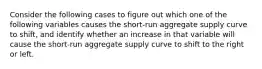 Consider the following cases to figure out which one of the following variables causes the short-run aggregate supply curve to shift, and identify whether an increase in that variable will cause the short-run aggregate supply curve to shift to the right or left.