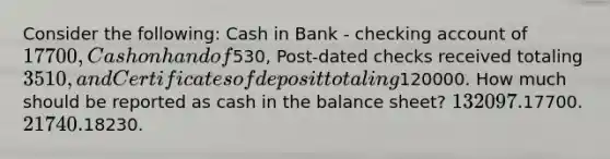 Consider the following: Cash in Bank - checking account of 17700, Cash on hand of530, Post-dated checks received totaling 3510, and Certificates of deposit totaling120000. How much should be reported as cash in the balance sheet? 132097.17700. 21740.18230.