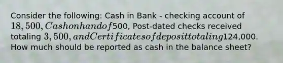 Consider the following: Cash in Bank - checking account of 18,500, Cash on hand of500, Post-dated checks received totaling 3,500, and Certificates of deposit totaling124,000. How much should be reported as cash in the balance sheet?