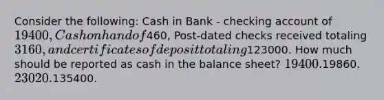 Consider the following: Cash in Bank - checking account of 19400, Cash on hand of460, Post-dated checks received totaling 3160, and certificates of deposit totaling123000. How much should be reported as cash in the balance sheet? 19400.19860. 23020.135400.