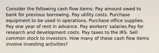 Consider the following cash flow items: Pay amount owed to bank for previous borrowing. Pay utility costs. Purchase equipment to be used in operations. Purchase office supplies. Pay one year of rent in advance. Pay workers' salaries.Pay for research and development costs. Pay taxes to the IRS. Sell common stock to investors. How many of these cash flow items involve investing activities?