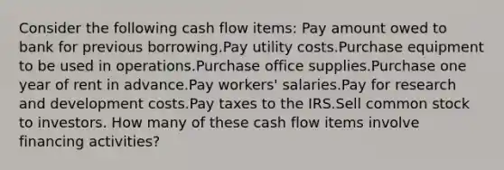 Consider the following cash flow items: Pay amount owed to bank for previous borrowing.Pay utility costs.Purchase equipment to be used in operations.Purchase office supplies.Purchase one year of rent in advance.Pay workers' salaries.Pay for research and development costs.Pay taxes to the IRS.Sell common stock to investors. How many of these cash flow items involve financing activities?