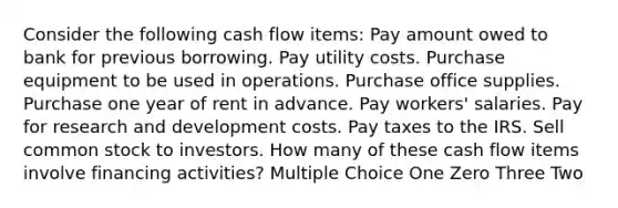 Consider the following cash flow items: Pay amount owed to bank for previous borrowing. Pay utility costs. Purchase equipment to be used in operations. Purchase office supplies. Purchase one year of rent in advance. Pay workers' salaries. Pay for research and development costs. Pay taxes to the IRS. Sell common stock to investors. How many of these cash flow items involve financing activities? Multiple Choice One Zero Three Two