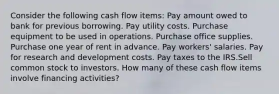 Consider the following cash flow items: Pay amount owed to bank for previous borrowing. Pay utility costs. Purchase equipment to be used in operations. Purchase office supplies. Purchase one year of rent in advance. Pay workers' salaries. Pay for research and development costs. Pay taxes to the IRS.Sell common stock to investors. How many of these cash flow items involve financing activities?