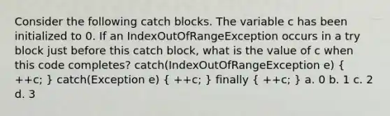 Consider the following catch blocks. The variable c has been initialized to 0. If an IndexOutOfRangeException occurs in a try block just before this catch block, what is the value of c when this code completes? catch(IndexOutOfRangeException e) ( ++c; ) catch(Exception e) ( ++c; ) finally ( ++c; ) a. 0 b. 1 c. 2 d. 3