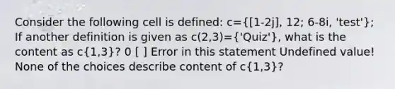 Consider the following cell is defined: c= 1-2j], 12; 6-8i, 'test'}; If another definition is given as c(2,3)=('Quiz'), what is the content as c(1,3)? 0 [ ] Error in this statement Undefined value! None of the choices describe content of c(1,3)?