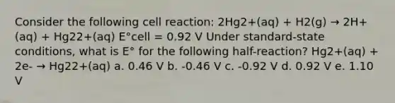 Consider the following cell reaction: 2Hg2+(aq) + H2(g) → 2H+(aq) + Hg22+(aq) E°cell = 0.92 V Under standard-state conditions, what is E° for the following half-reaction? Hg2+(aq) + 2e- → Hg22+(aq) a. 0.46 V b. -0.46 V c. -0.92 V d. 0.92 V e. 1.10 V