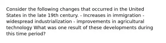 Consider the following changes that occurred in the United States in the late 19th century. - Increases in immigration - widespread industrialization - improvements in agricultural technology What was one result of these developments during this time period?