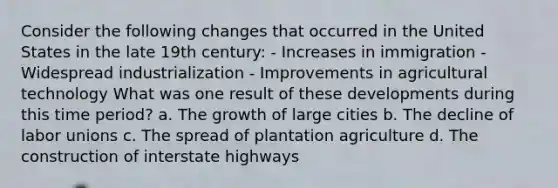 Consider the following changes that occurred in the United States in the late 19th century: - Increases in immigration - Widespread industrialization - Improvements in agricultural technology What was one result of these developments during this time period? a. The growth of large cities b. The decline of labor unions c. The spread of plantation agriculture d. The construction of interstate highways