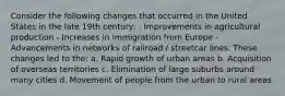 Consider the following changes that occurred in the United States in the late 19th century: - Improvements in agricultural production - Increases in immigration from Europe - Advancements in networks of railroad / streetcar lines. These changes led to the: a. Rapid growth of urban areas b. Acquisition of overseas territories c. Elimination of large suburbs around many cities d. Movement of people from the urban to rural areas