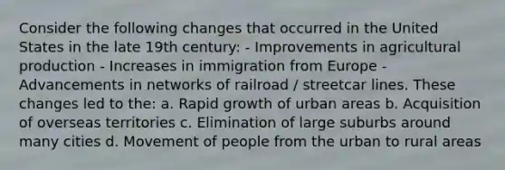 Consider the following changes that occurred in the United States in the late 19th century: - Improvements in agricultural production - Increases in immigration from Europe - Advancements in networks of railroad / streetcar lines. These changes led to the: a. Rapid growth of urban areas b. Acquisition of overseas territories c. Elimination of large suburbs around many cities d. Movement of people from the urban to rural areas