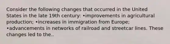 Consider the following changes that occurred in the United States in the late 19th century: •improvements in agricultural production; •increases in immigration from Europe; •advancements in networks of railroad and streetcar lines. These changes led to the..