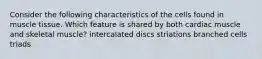 Consider the following characteristics of the cells found in muscle tissue. Which feature is shared by both cardiac muscle and skeletal muscle? intercalated discs striations branched cells triads